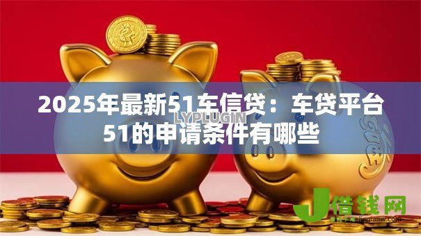 2025年最新51车信贷：车贷平台51的申请条件有哪些