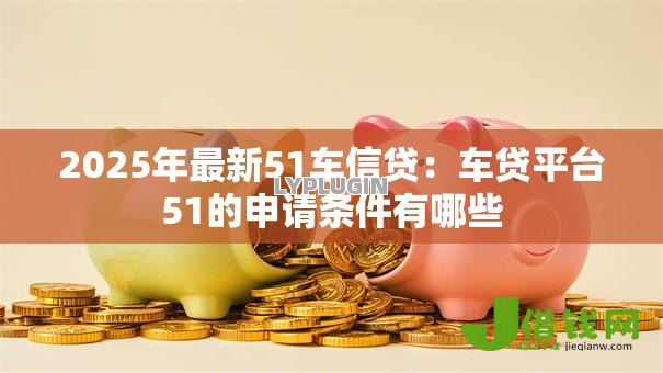 2025年最新51车信贷：车贷平台51的申请条件有哪些