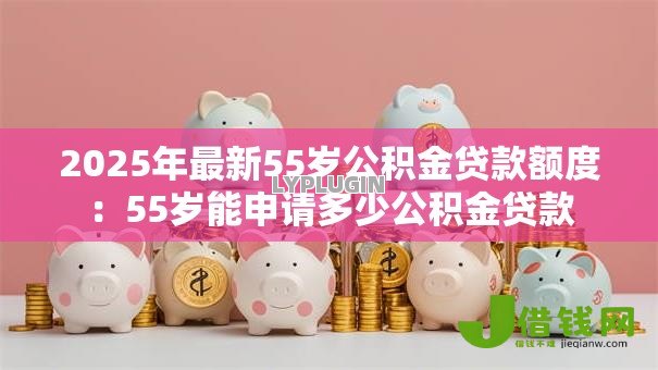 2025年最新55岁公积金贷款额度:55岁能申请多少公积金贷款 2025年最新55岁公积金贷款额度:55岁能申请多少公积金贷款