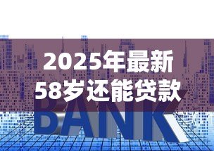 2025年最新58岁还能贷款买房吗:58岁购房贷款政策有哪些限制 2025年最新58岁还能贷款买房吗:58岁购房贷款政策有哪些限制