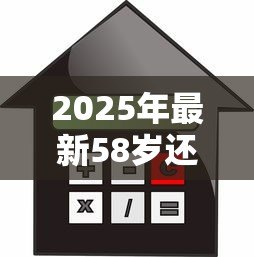 2025年最新58岁还能贷款买房吗:58岁购房贷款政策有哪些限制 2025年最新58岁还能贷款买房吗:58岁购房贷款政策有哪些限制