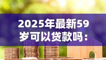 2025年最新59岁可以贷款吗:59岁申请房贷最长能贷多少年 2025年最新59岁可以贷款吗:59岁申请房贷最长能贷多少年