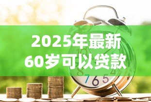 2025年最新60岁可以贷款吗：60岁以上老人如何申请银行贷款