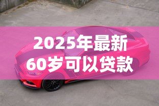 2025年最新60岁可以贷款买车吗：60岁老人能否办理汽车贷款