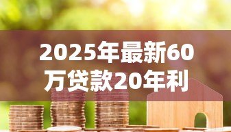 2025年最新60万贷款20年利息多少:60万房贷20年总利息多少 2025年最新60万贷款20年利息多少:60万房贷20年总利息多少