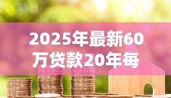 2025年最新60万贷款20年每月还多少：20年房贷60万月供金额是多少