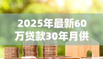 2025年最新60万贷款30年月供多少:60万房贷分期30年每月需还多少钱 2025年最新60万贷款30年月供多少:60万房贷分期30年每月需还多少钱