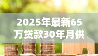 2025年最新65万贷款30年月供多少:65万房贷30年每月还多少 2025年最新65万贷款30年月供多少:65万房贷30年每月还多少