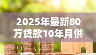2025年最新80万贷款10年月供多少:80万房贷分十年每月还款金额是多少 2025年最新80万贷款10年月供多少:80万房贷分十年每月还款金额是多少