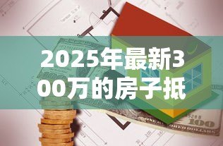 2025年最新300万的房子抵押贷款能贷多少:300万房产抵押可贷额度多少 2025年最新300万的房子抵押贷款能贷多少:300万房产抵押可贷额度多少