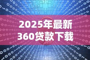 2025年最新360贷款下载：360借款软件如何安全安装