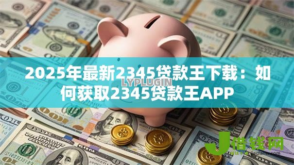 2025年最新2345贷款王下载:如何获取2345贷款王APP 2025年最新2345贷款王下载:如何获取2345贷款王APP