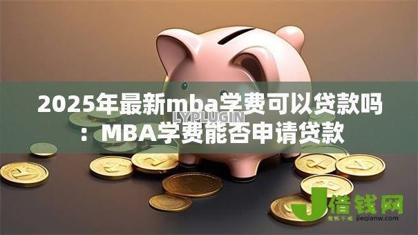 2025年最新mba学费可以贷款吗:MBA学费能否申请贷款 2025年最新mba学费可以贷款吗:MBA学费能否申请贷款