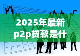 2025年最新p2p贷款是什么：P2P借贷模式如何运作