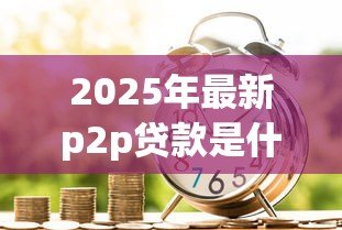 2025年最新p2p贷款是什么意思：个人借贷平台如何运作