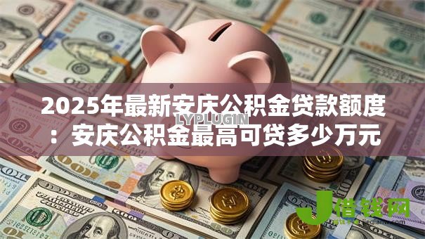 2025年最新安庆公积金贷款额度:安庆公积金最高可贷多少万元 2025年最新安庆公积金贷款额度:安庆公积金最高可贷多少万元