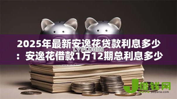 2025年最新安逸花贷款利息多少:安逸花借款1万12期总利息多少 2025年最新安逸花贷款利息多少:安逸花借款1万12期总利息多少