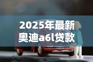 2025年最新奥迪a6l贷款方案:奥迪A6L分期购车方案如何选择 2025年最新奥迪a6l贷款方案:奥迪A6L分期购车方案如何选择