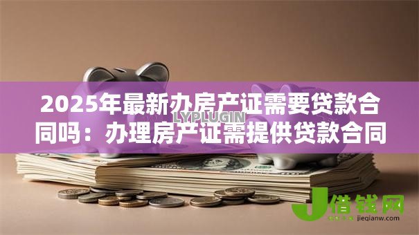 2025年最新办房产证需要贷款合同吗:办理房产证需提供贷款合同吗 2025年最新办房产证需要贷款合同吗:办理房产证需提供贷款合同吗