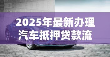 2025年最新办理汽车抵押贷款流程:车抵贷申请步骤有哪些 2025年最新办理汽车抵押贷款流程:车抵贷申请步骤有哪些