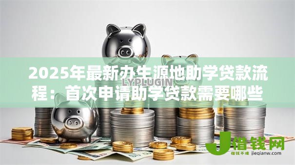 2025年最新办生源地助学贷款流程:首次申请助学贷款需要哪些步骤 2025年最新办生源地助学贷款流程:首次申请助学贷款需要哪些步骤