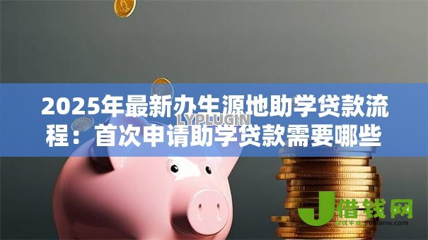 2025年最新办生源地助学贷款流程:首次申请助学贷款需要哪些步骤 2025年最新办生源地助学贷款流程:首次申请助学贷款需要哪些步骤
