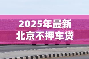 2025年最新北京不押车贷款：北京车辆免抵押贷款如何办理