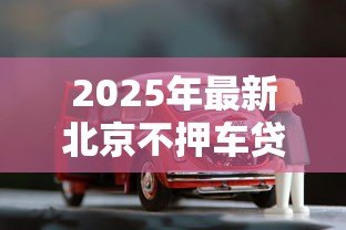 2025年最新北京不押车贷款公司：北京有哪些无需抵押车辆的贷款机构