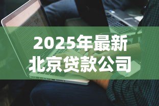 2025年最新北京贷款公司哪家好：北京正规贷款机构有哪些推荐