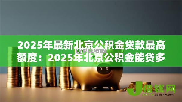 2025年最新北京公积金贷款最高额度:2025年北京公积金能贷多少 2025年最新北京公积金贷款最高额度:2025年北京公积金能贷多少
