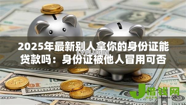 2025年最新别人拿你的身份证能贷款吗:身份证被他人冒用可否申请贷款 2025年最新别人拿你的身份证能贷款吗:身份证被他人冒用可否申请贷款