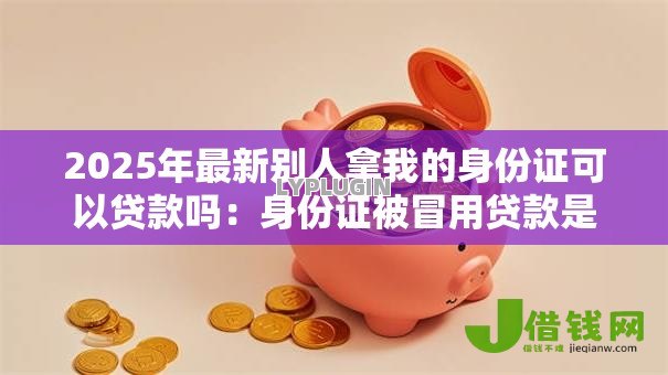2025年最新别人拿我的身份证可以贷款吗:身份证被冒用贷款是否违法 2025年最新别人拿我的身份证可以贷款吗:身份证被冒用贷款是否违法