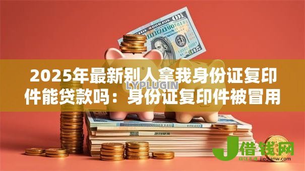 2025年最新别人拿我身份证复印件能贷款吗：身份证复印件被冒用能贷款吗