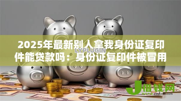 2025年最新别人拿我身份证复印件能贷款吗：身份证复印件被冒用能贷款吗