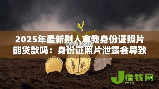 2025年最新别人拿我身份证照片能贷款吗：身份证照片泄露会导致网贷风险吗