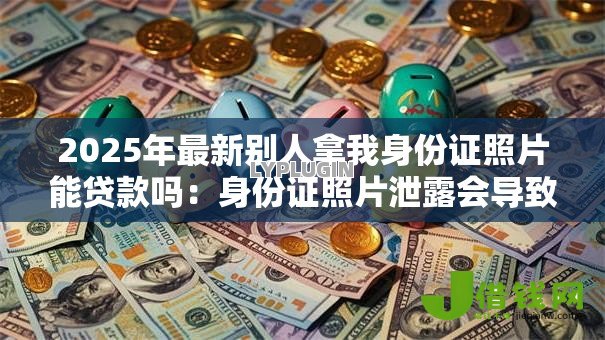 2025年最新别人拿我身份证照片能贷款吗：身份证照片泄露会导致网贷风险吗