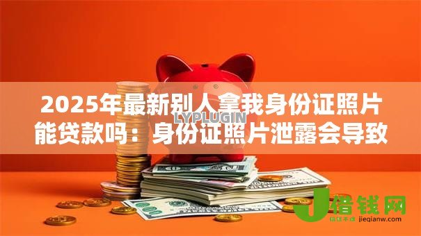 2025年最新别人拿我身份证照片能贷款吗：身份证照片泄露会导致网贷风险吗