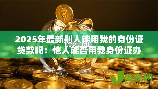 2025年最新别人能用我的身份证贷款吗：他人能否用我身份证办理贷款
