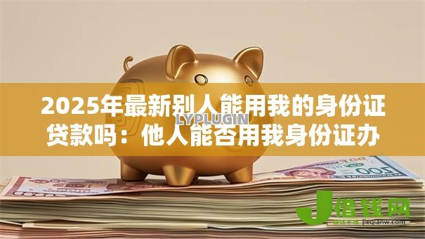 2025年最新别人能用我的身份证贷款吗：他人能否用我身份证办理贷款