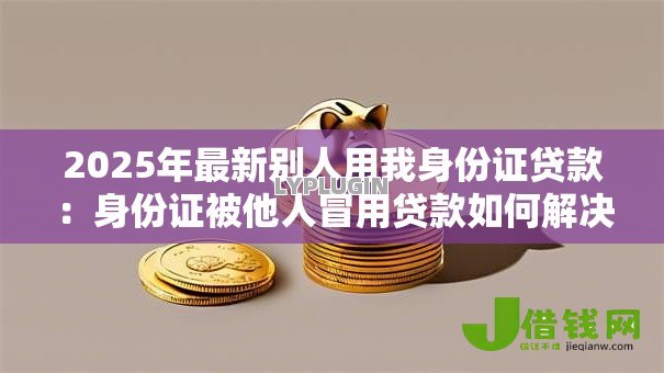 2025年最新别人用我身份证贷款：身份证被他人冒用贷款如何解决