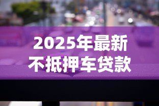 2025年最新不抵押车贷款：无需押车如何申请汽车贷款