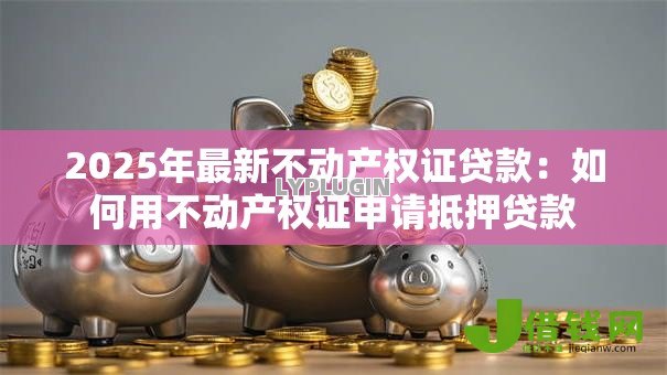 2025年最新不动产权证贷款:如何用不动产权证申请抵押贷款 2025年最新不动产权证贷款:如何用不动产权证申请抵押贷款