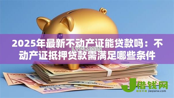 2025年最新不动产证能贷款吗：不动产证抵押贷款需满足哪些条件