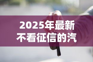 2025年最新不看征信的汽车抵押贷款：征信差如何办理车抵贷