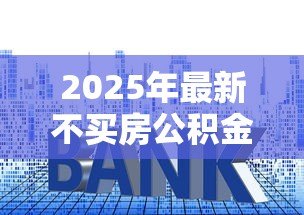 2025年最新不买房公积金贷款怎么贷:无购房意向如何申请公积金贷款 2025年最新不买房公积金贷款怎么贷:无购房意向如何申请公积金贷款