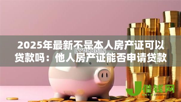 2025年最新不是本人房产证可以贷款吗：他人房产证能否申请贷款