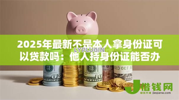 2025年最新不是本人拿身份证可以贷款吗:他人持身份证能否办理贷款 2025年最新不是本人拿身份证可以贷款吗:他人持身份证能否办理贷款