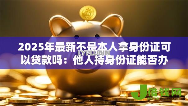2025年最新不是本人拿身份证可以贷款吗:他人持身份证能否办理贷款 2025年最新不是本人拿身份证可以贷款吗:他人持身份证能否办理贷款