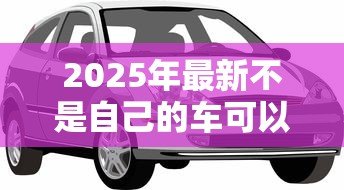 2025年最新不是自己的车可以抵押贷款吗：抵押贷款可用他人车辆吗