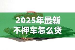 2025年最新不押车怎么贷款:车辆不押如何申请贷款 2025年最新不押车怎么贷款:车辆不押如何申请贷款